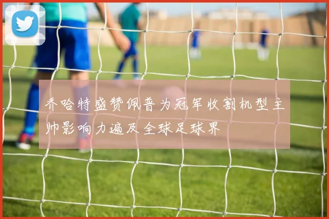 乔哈特盛赞佩普为冠军收割机型主帅影响力遍及全球足球界