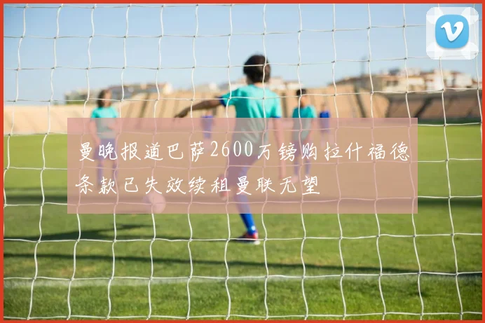 曼晚报道巴萨2600万镑购拉什福德条款已失效续租曼联无望