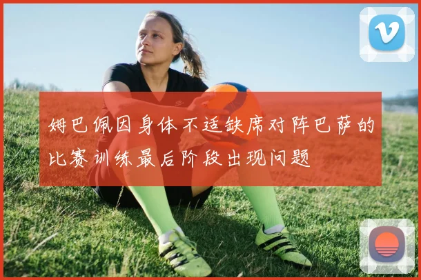 姆巴佩因身体不适缺席对阵巴萨的比赛训练最后阶段出现问题