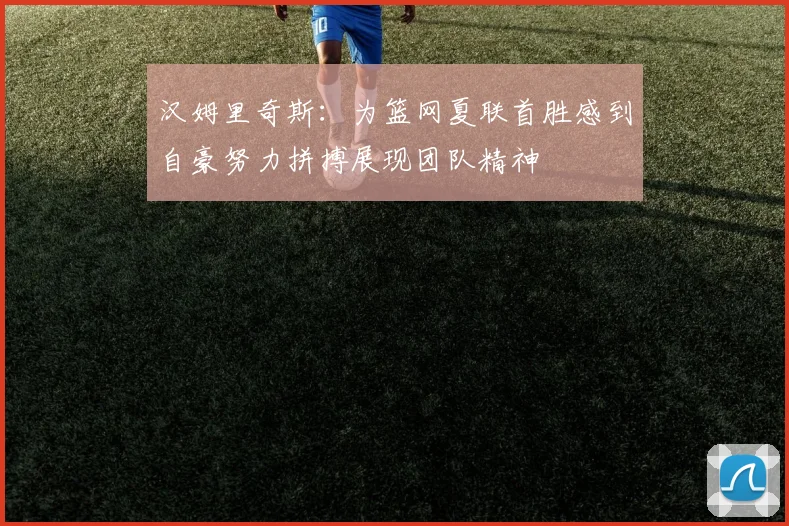 汉姆里奇斯：为篮网夏联首胜感到自豪努力拼搏展现团队精神