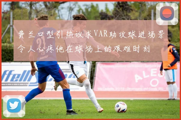 费兰口型引热议求VAR助攻球进场景令人心疼他在球场上的艰难时刻
