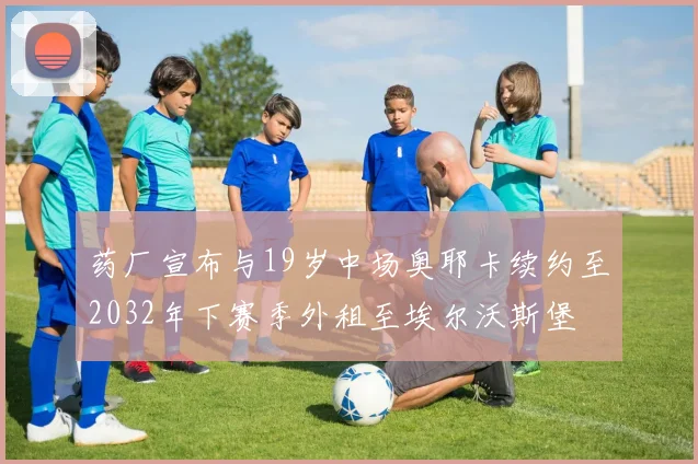 药厂宣布与19岁中场奥耶卡续约至2032年下赛季外租至埃尔沃斯堡
