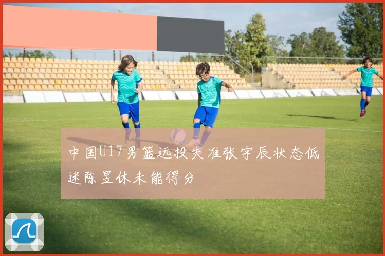 中国U17男篮远投失准张宇辰状态低迷陈昱休未能得分