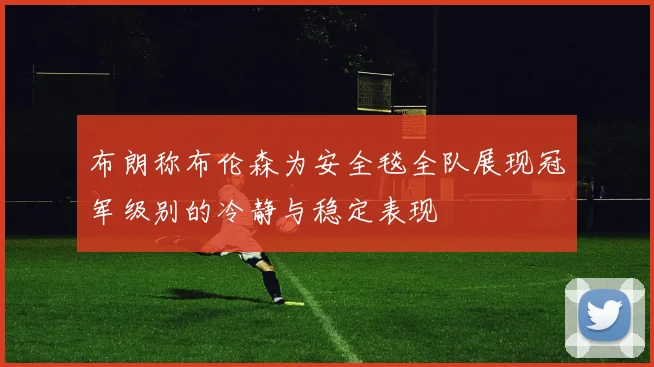 布朗称布伦森为安全毯全队展现冠军级别的冷静与稳定表现