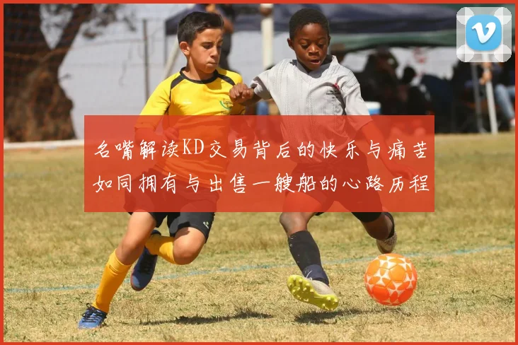 名嘴解读KD交易背后的快乐与痛苦如同拥有与出售一艘船的心路历程