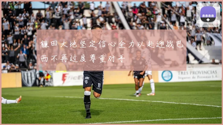 镰田大地坚定信心全力以赴迎战巴西不再过度尊重对手