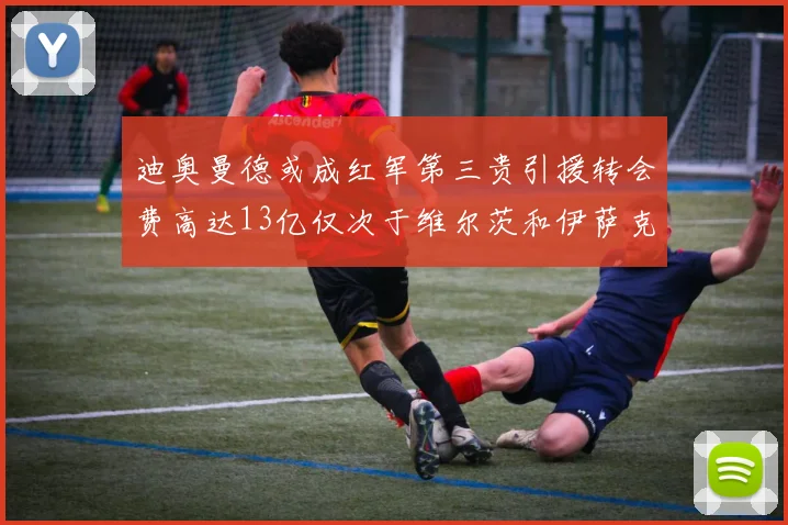 迪奥曼德或成红军第三贵引援转会费高达13亿仅次于维尔茨和伊萨克