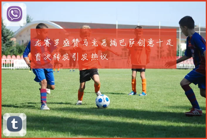 龙赛罗盛赞马竞恶搞巴萨创意十足首次转发引发热议