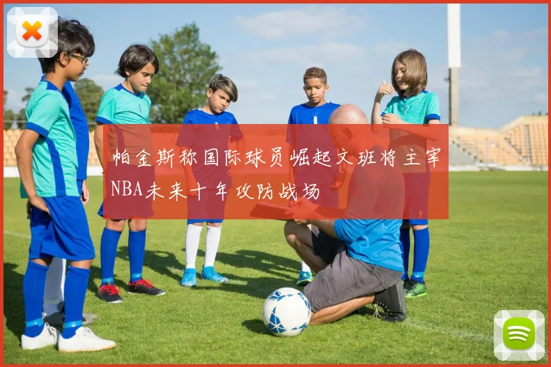 帕金斯称国际球员崛起文班将主宰NBA未来十年攻防战场