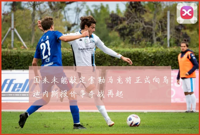 国米未能敲定索勒马竞将正式向乌迪内斯报价争夺战再起