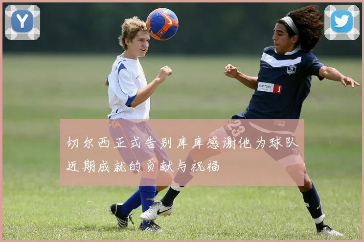 切尔西正式告别库库感谢他为球队近期成就的贡献与祝福