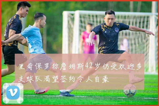 里奇保罗称詹姆斯42岁仍受欢迎多支球队渴望签约令人自豪