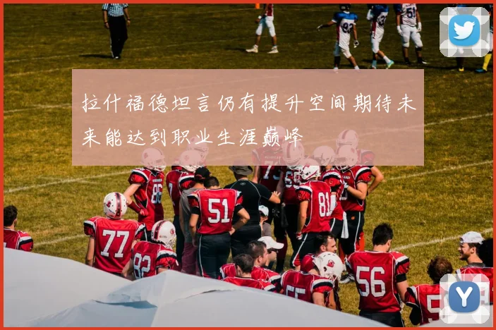 拉什福德坦言仍有提升空间期待未来能达到职业生涯巅峰