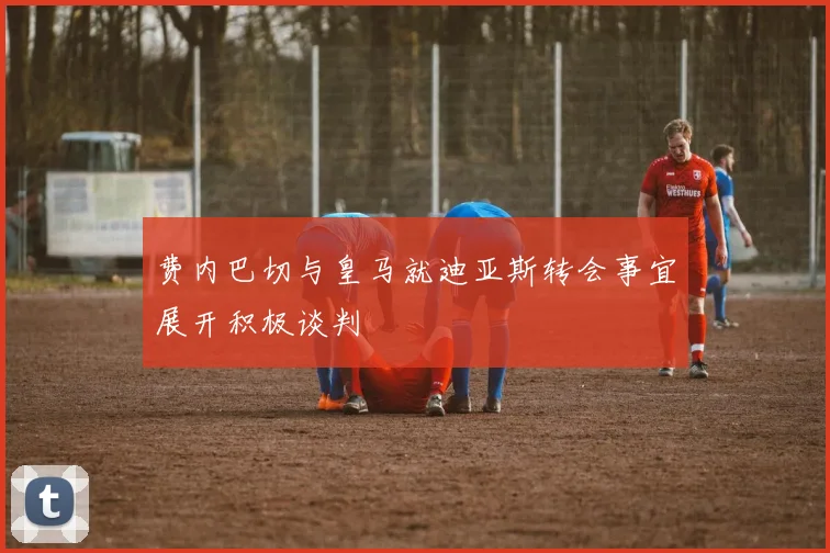 费内巴切与皇马就迪亚斯转会事宜展开积极谈判