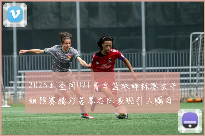 2026年全国U21青年篮球锦标赛女子组预赛精彩落幕各队表现引人瞩目